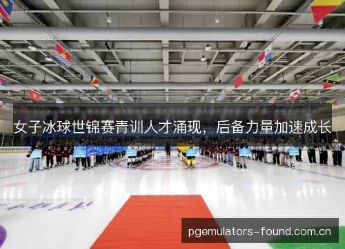 女子冰球世锦赛青训人才涌现,后备力量加速成长 女子冰球世锦赛青训人才涌现,后备力量加速成长